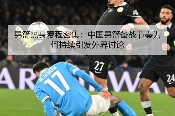 男篮热身赛程密集：中国男篮备战节奏为何持续引发外界讨论